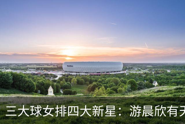 三大球女排四大新星：游晨欣有天赋，陈睿涵全面，热伊麦进攻太强