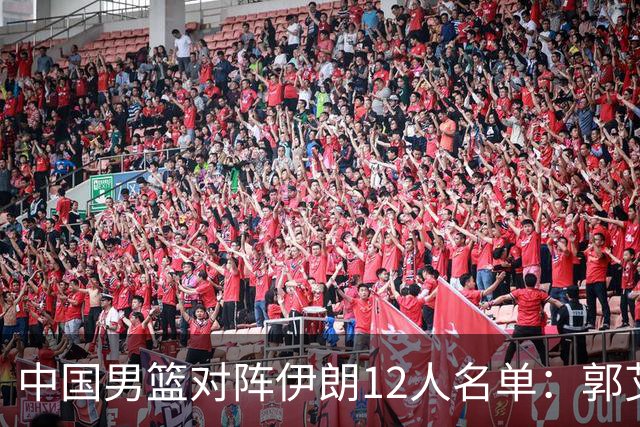 中国男篮对阵伊朗12人名单：郭艾伦胡明轩落选