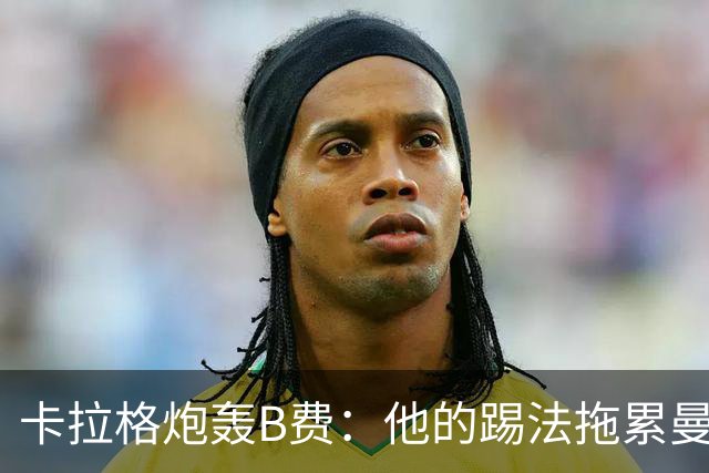 卡拉格炮轰B费：他的踢法拖累曼联，不是队长该有的姿态