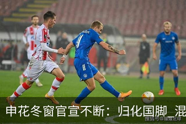 申花冬窗官宣不断：归化国脚 混血前锋 教练组有新人