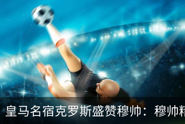 皇马名宿克罗斯盛赞穆帅：穆帅精妙战术击溃巴萨，让巴萨束手无策