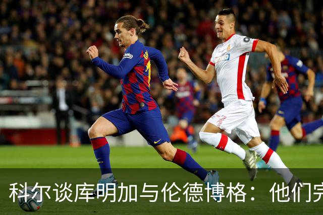 科尔谈库明加与伦德博格：他们完全不同，祝他一切顺利
