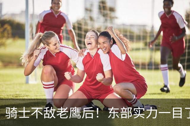 骑士不敌老鹰后！东部实力一目了然：S档4队、A档5队！