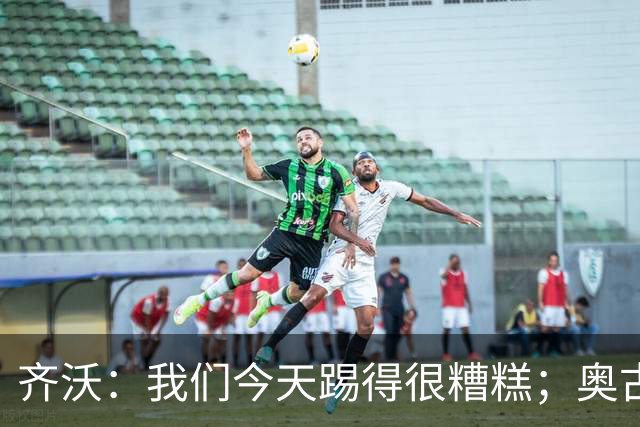 齐沃：我们今天踢得很糟糕；奥古斯托有肠胃炎但硬撑了全场