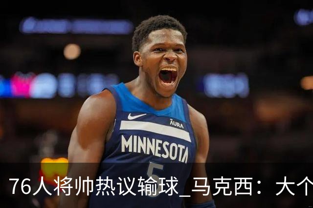 76人将帅热议输球 马克西：大个子回来就好 主帅：詹姆斯很积极