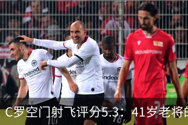C罗空门射飞评分5.3：41岁老将的尴尬与千球大关